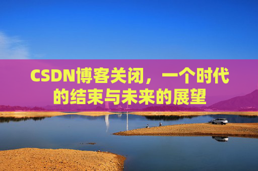 CSDN博客关闭，一个时代的结束与未来的展望